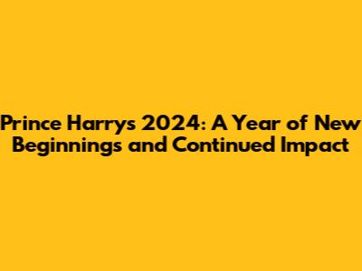 Prince Harry's 2024: A Year of New Beginnings and Continued Impact