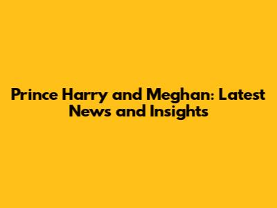 Prince Harry and Meghan: Latest News and Insights