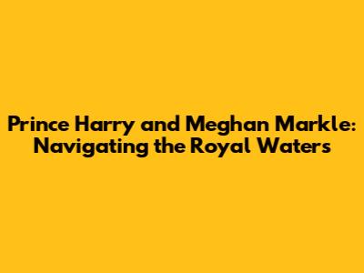 Prince Harry and Meghan Markle: Navigating the Royal Waters