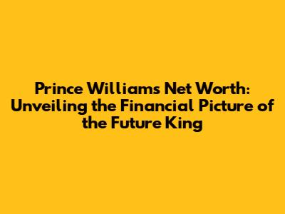 Prince William's Net Worth: Unveiling the Financial Picture of the Future King