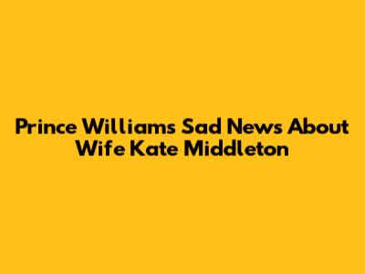 Prince William's Sad News About Wife Kate Middleton