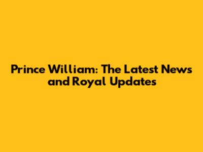 Prince William: The Latest News and Royal Updates