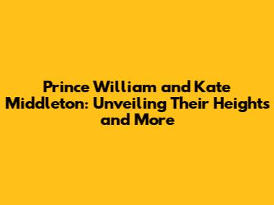 Prince William and Kate Middleton: Unveiling Their Heights and More
