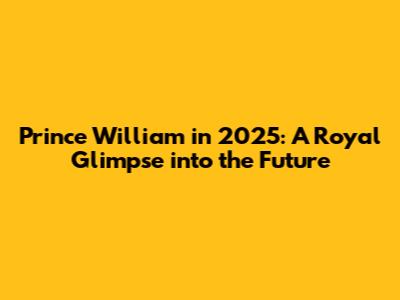 Prince William in 2025: A Royal Glimpse into the Future