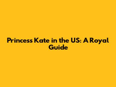 Princess Kate in the US: A Royal Guide