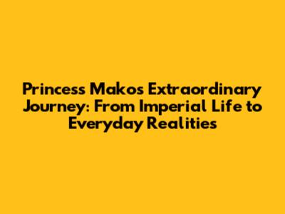 Princess Mako's Extraordinary Journey: From Imperial Life to Everyday Realities