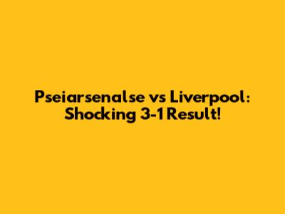 Pseiarsenalse vs Liverpool: Shocking 3-1 Result!