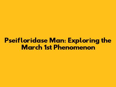 Pseifloridase Man: Exploring the March 1st Phenomenon