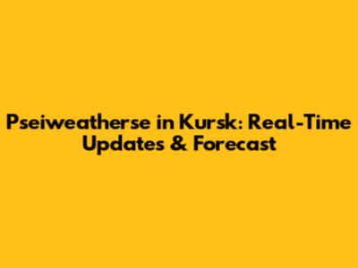 Pseiweatherse in Kursk: Real-Time Updates & Forecast