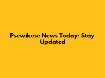 Psewikese News Today: Stay Updated