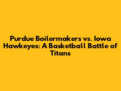 Purdue Boilermakers vs. Iowa Hawkeyes: A Basketball Battle of Titans