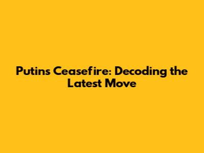 Putin's Ceasefire: Decoding the Latest Move
