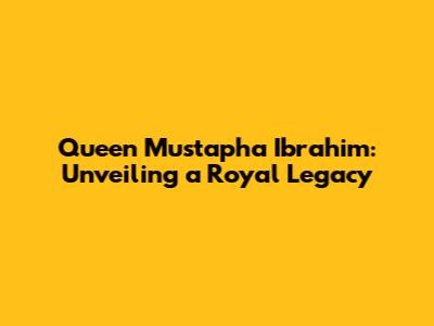 Queen Mustapha Ibrahim: Unveiling a Royal Legacy