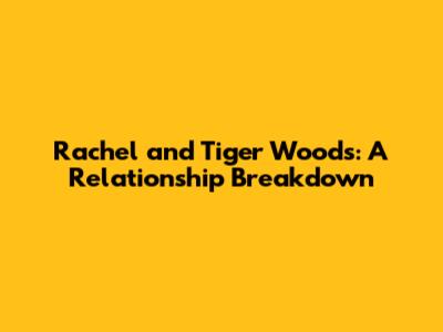 Rachel and Tiger Woods: A Relationship Breakdown