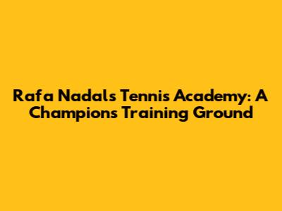 Rafa Nadal's Tennis Academy: A Champion's Training Ground