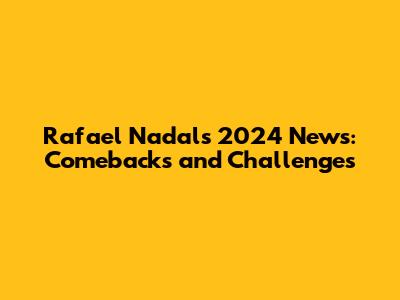 Rafael Nadal's 2024 News: Comebacks and Challenges