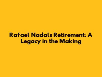 Rafael Nadal's Retirement: A Legacy in the Making