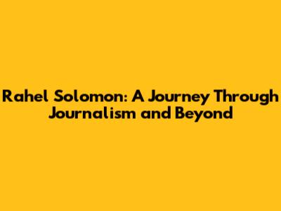 Rahel Solomon: A Journey Through Journalism and Beyond