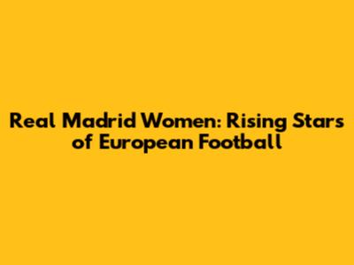 Real Madrid Women: Rising Stars of European Football