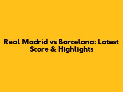 Real Madrid vs Barcelona: Latest Score & Highlights