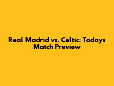 Real Madrid vs. Celtic: Today's Match Preview