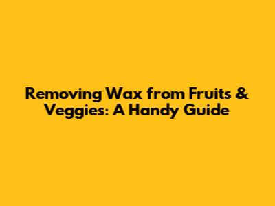 Removing Wax from Fruits & Veggies: A Handy Guide