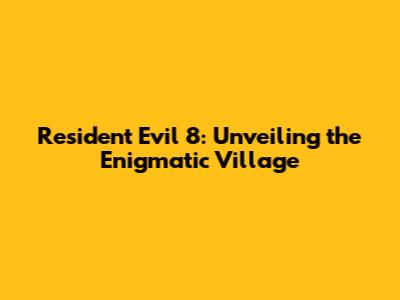 Resident Evil 8: Unveiling the Enigmatic Village