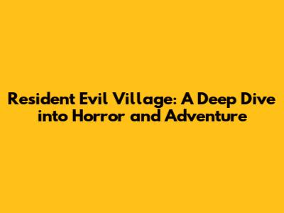 Resident Evil Village: A Deep Dive into Horror and Adventure