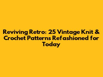 Reviving Retro: 25 Vintage Knit & Crochet Patterns Refashioned for Today