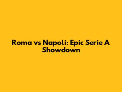 Roma vs Napoli: Epic Serie A Showdown