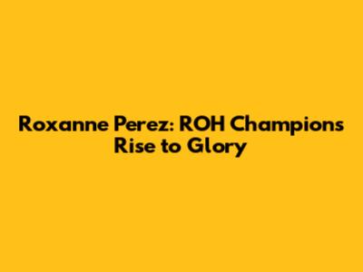 Roxanne Perez: ROH Champion's Rise to Glory