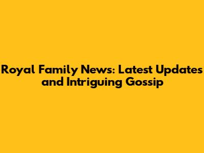 Royal Family News: Latest Updates and Intriguing Gossip