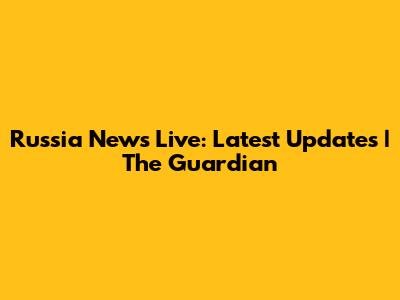 Russia News Live: Latest Updates | The Guardian