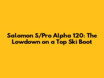 Salomon S/Pro Alpha 120: The Lowdown on a Top Ski Boot