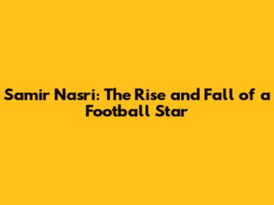 Samir Nasri: The Rise and Fall of a Football Star
