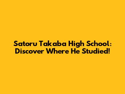 Satoru Takaba High School: Discover Where He Studied!