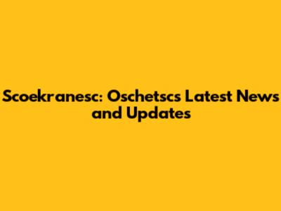 Scoekranesc: Oschetsc's Latest News and Updates