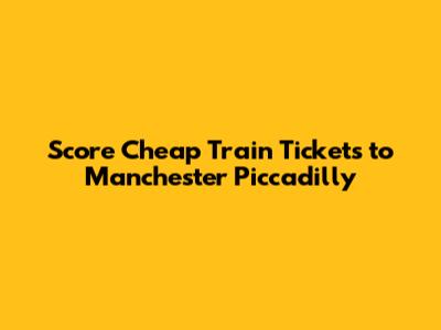 Score Cheap Train Tickets to Manchester Piccadilly