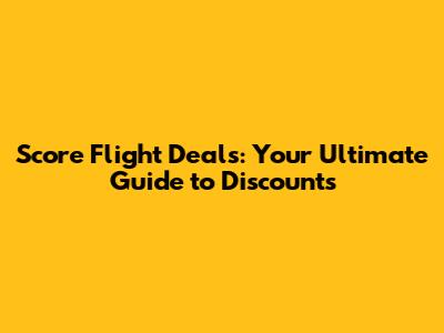 Score Flight Deals: Your Ultimate Guide to Discounts