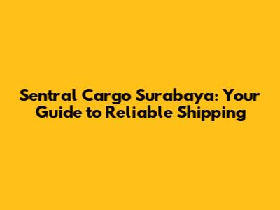 Sentral Cargo Surabaya: Your Guide to Reliable Shipping
