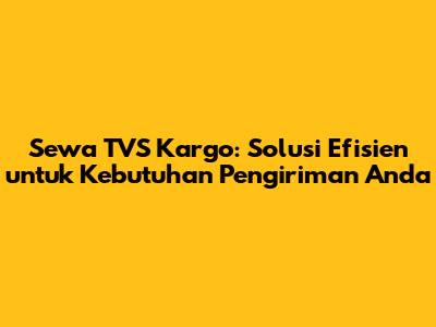 Sewa TVS Kargo: Solusi Efisien untuk Kebutuhan Pengiriman Anda
