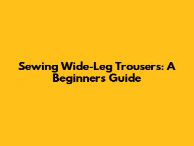 Sewing Wide-Leg Trousers: A Beginner's Guide