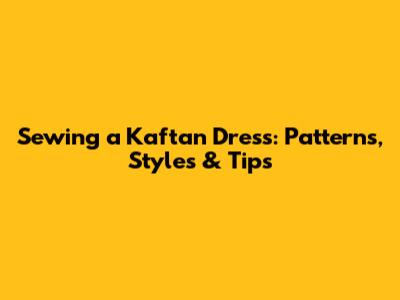 Sewing a Kaftan Dress: Patterns, Styles & Tips