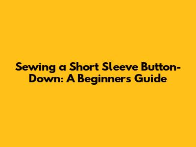 Sewing a Short Sleeve Button-Down: A Beginner's Guide