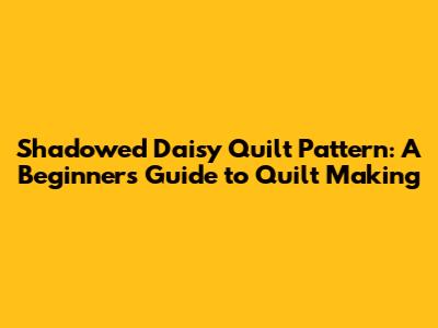Shadowed Daisy Quilt Pattern: A Beginner's Guide to Quilt Making