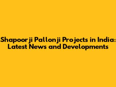Shapoorji Pallonji Projects in India: Latest News and Developments