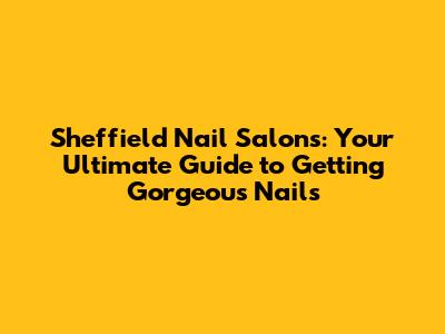 Sheffield Nail Salons: Your Ultimate Guide to Getting Gorgeous Nails