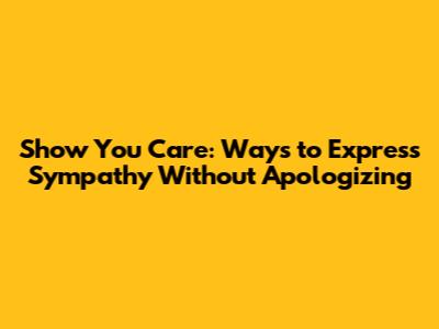 Show You Care: Ways to Express Sympathy Without Apologizing