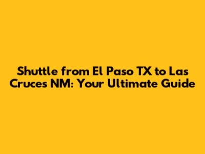 Shuttle from El Paso TX to Las Cruces NM: Your Ultimate Guide