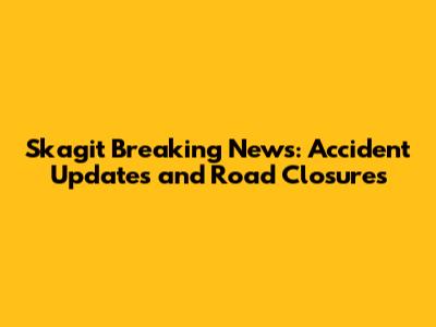 Skagit Breaking News: Accident Updates and Road Closures